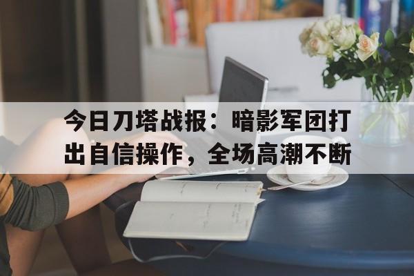 星空体育-今日刀塔战报：暗影军团打出自信操作，全场高潮不断(2022年618全网电商平台销售数据战报)