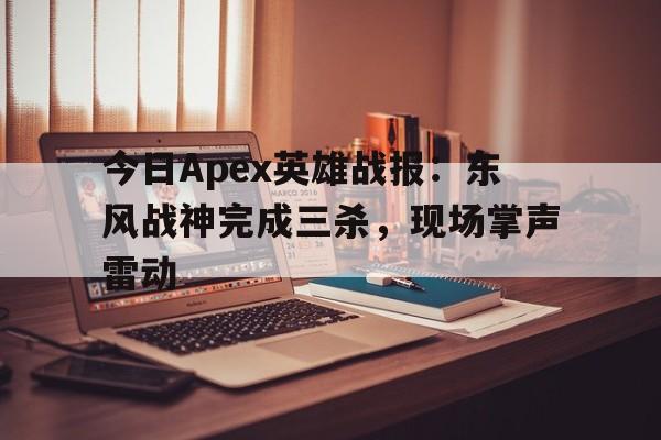 包含今日Apex英雄战报：东风战神完成三杀，现场掌声雷动的词条