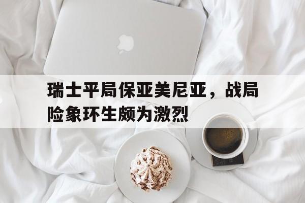 瑞士平局保亚美尼亚，战局险象环生颇为激烈的简单介绍